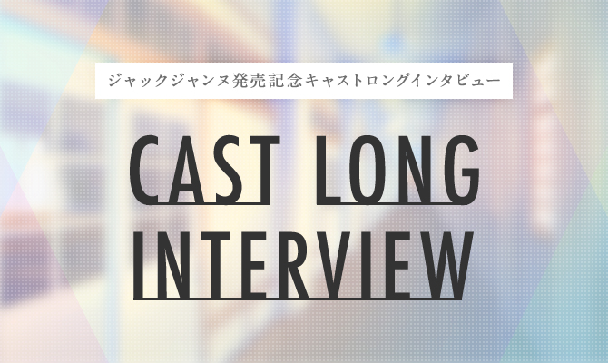 CAST LONG INTERVIEW -ジャックジャンヌ発売記念キャストロングインタビュー-