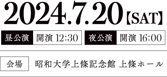 2024.7.20【SAT】｜[昼公演] 開演12:30／[夜公演] 開演16:00｜[会場] 昭和大学上條記念館 上條ホール